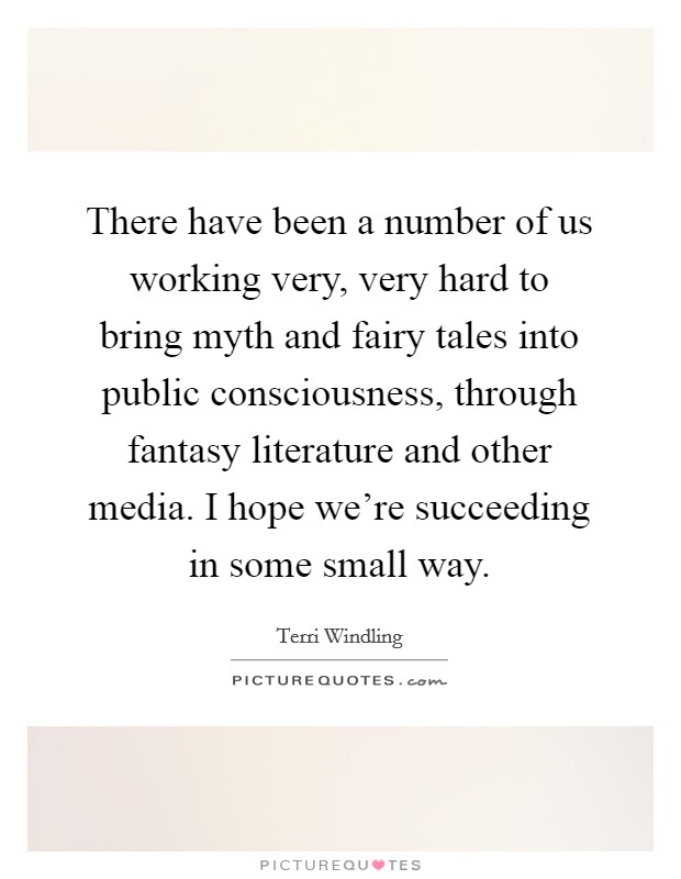 There have been a number of us working very, very hard to bring myth and fairy tales into public consciousness, through fantasy literature and other media. I hope we're succeeding in some small way. Picture Quote #1