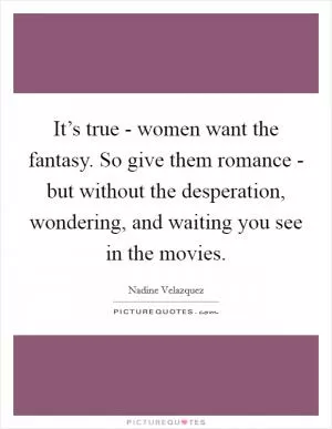 It’s true - women want the fantasy. So give them romance - but without the desperation, wondering, and waiting you see in the movies Picture Quote #1