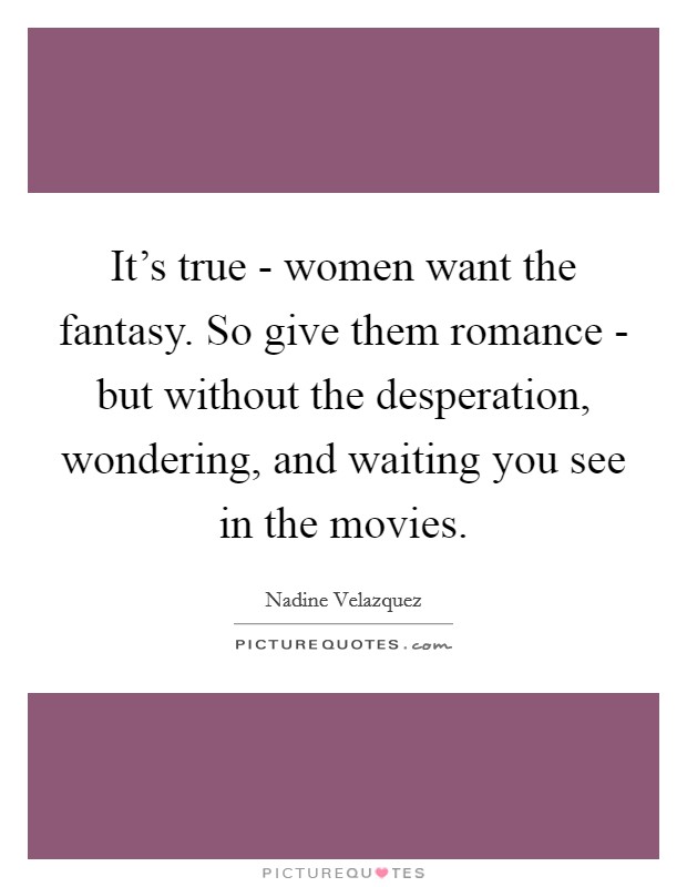 It's true - women want the fantasy. So give them romance - but without the desperation, wondering, and waiting you see in the movies. Picture Quote #1