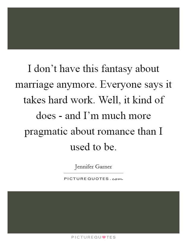 I don't have this fantasy about marriage anymore. Everyone says it takes hard work. Well, it kind of does - and I'm much more pragmatic about romance than I used to be. Picture Quote #1