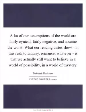 A lot of our assumptions of the world are fairly cynical, fairly negative, and assume the worst. What our reading tastes show - in this rush to fantasy, romance, whatever - is that we actually still want to believe in a world of possibility, in a world of mystery Picture Quote #1
