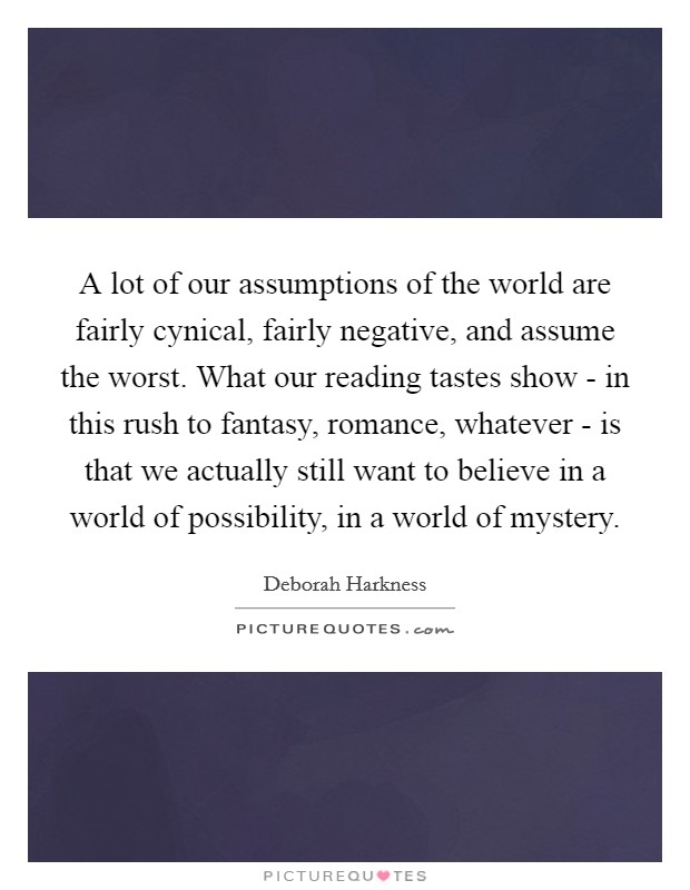 A lot of our assumptions of the world are fairly cynical, fairly negative, and assume the worst. What our reading tastes show - in this rush to fantasy, romance, whatever - is that we actually still want to believe in a world of possibility, in a world of mystery. Picture Quote #1