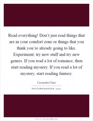 Read everything! Don’t just read things that are in your comfort zone or things that you think you’re already going to like. Experiment; try new stuff and try new genres. If you read a lot of romance, then start reading mystery. If you read a lot of mystery, start reading fantasy Picture Quote #1