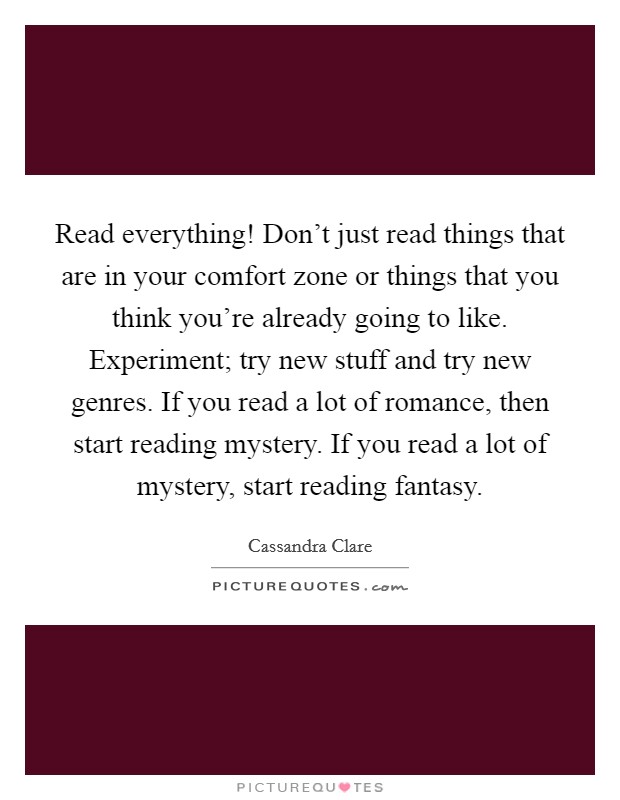 Read everything! Don't just read things that are in your comfort zone or things that you think you're already going to like. Experiment; try new stuff and try new genres. If you read a lot of romance, then start reading mystery. If you read a lot of mystery, start reading fantasy. Picture Quote #1