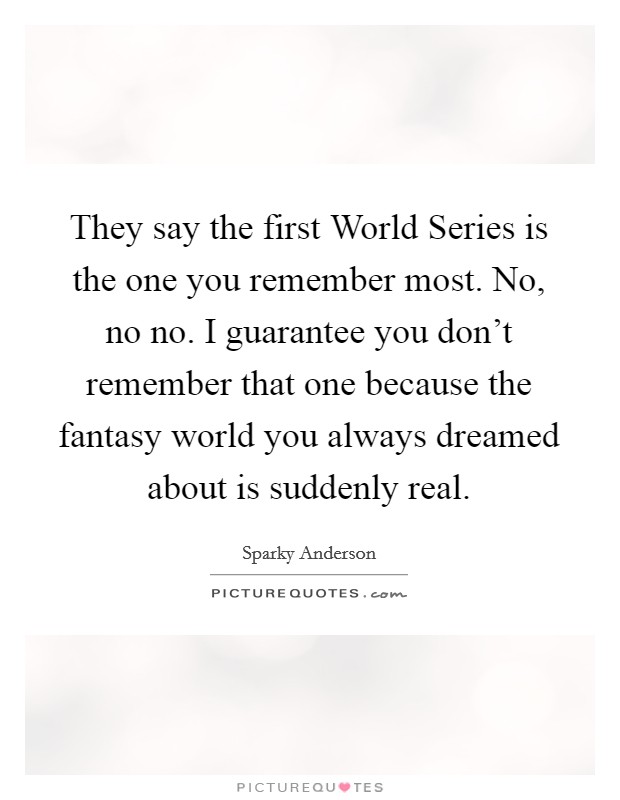 They say the first World Series is the one you remember most. No, no no. I guarantee you don't remember that one because the fantasy world you always dreamed about is suddenly real. Picture Quote #1