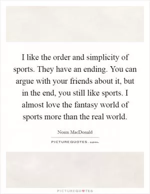 I like the order and simplicity of sports. They have an ending. You can argue with your friends about it, but in the end, you still like sports. I almost love the fantasy world of sports more than the real world Picture Quote #1