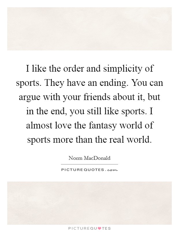 I like the order and simplicity of sports. They have an ending. You can argue with your friends about it, but in the end, you still like sports. I almost love the fantasy world of sports more than the real world. Picture Quote #1