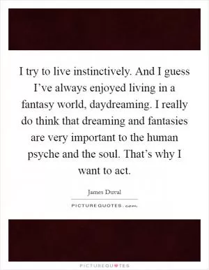 I try to live instinctively. And I guess I’ve always enjoyed living in a fantasy world, daydreaming. I really do think that dreaming and fantasies are very important to the human psyche and the soul. That’s why I want to act Picture Quote #1
