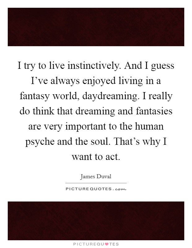 I try to live instinctively. And I guess I've always enjoyed living in a fantasy world, daydreaming. I really do think that dreaming and fantasies are very important to the human psyche and the soul. That's why I want to act. Picture Quote #1
