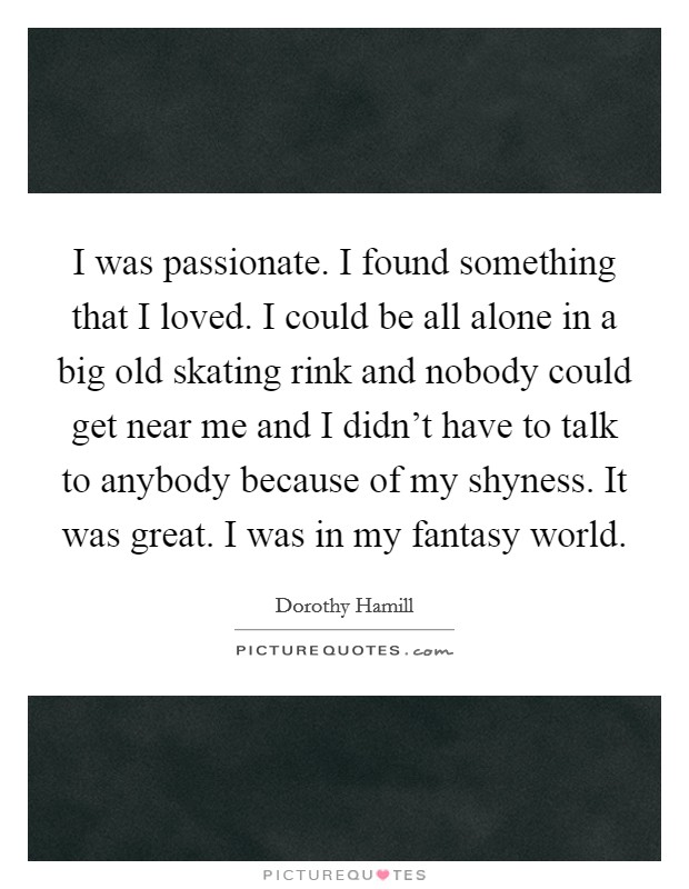 I was passionate. I found something that I loved. I could be all alone in a big old skating rink and nobody could get near me and I didn't have to talk to anybody because of my shyness. It was great. I was in my fantasy world. Picture Quote #1