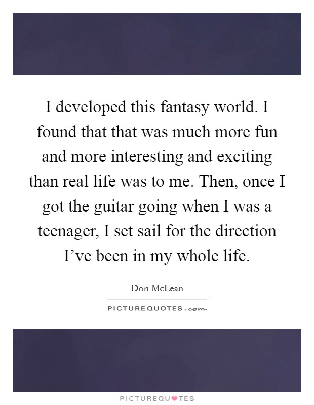 I developed this fantasy world. I found that that was much more fun and more interesting and exciting than real life was to me. Then, once I got the guitar going when I was a teenager, I set sail for the direction I've been in my whole life. Picture Quote #1