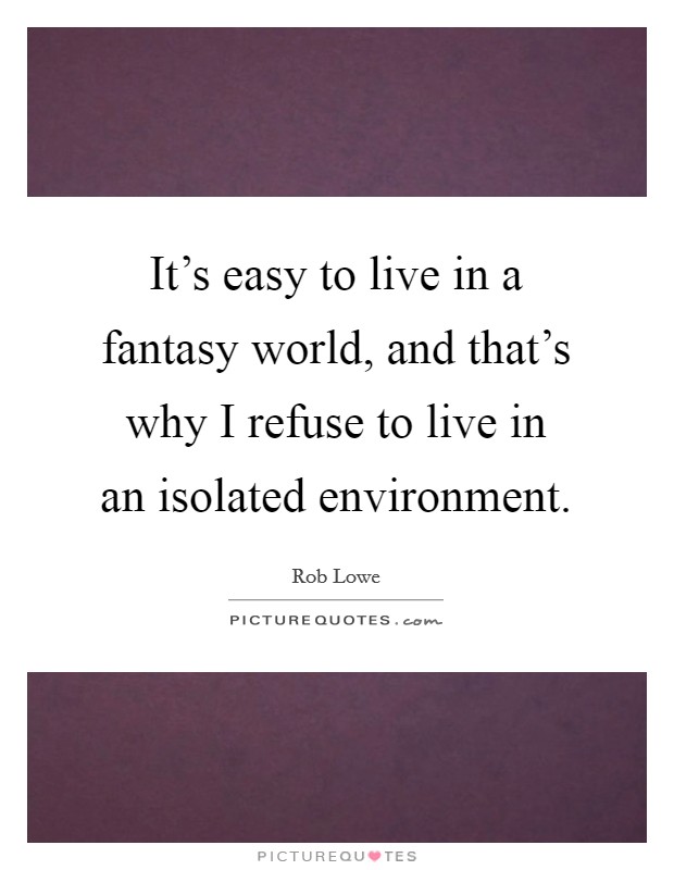 It's easy to live in a fantasy world, and that's why I refuse to live in an isolated environment. Picture Quote #1
