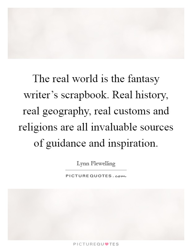 The real world is the fantasy writer's scrapbook. Real history, real geography, real customs and religions are all invaluable sources of guidance and inspiration. Picture Quote #1