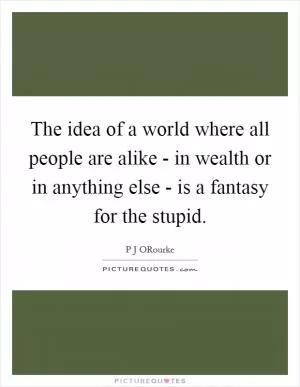 The idea of a world where all people are alike - in wealth or in anything else - is a fantasy for the stupid Picture Quote #1