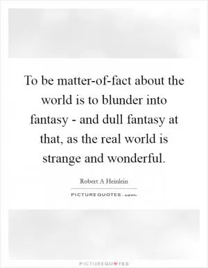 To be matter-of-fact about the world is to blunder into fantasy - and dull fantasy at that, as the real world is strange and wonderful Picture Quote #1