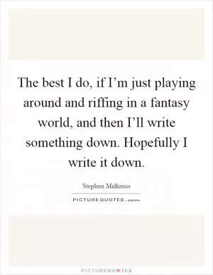 The best I do, if I’m just playing around and riffing in a fantasy world, and then I’ll write something down. Hopefully I write it down Picture Quote #1