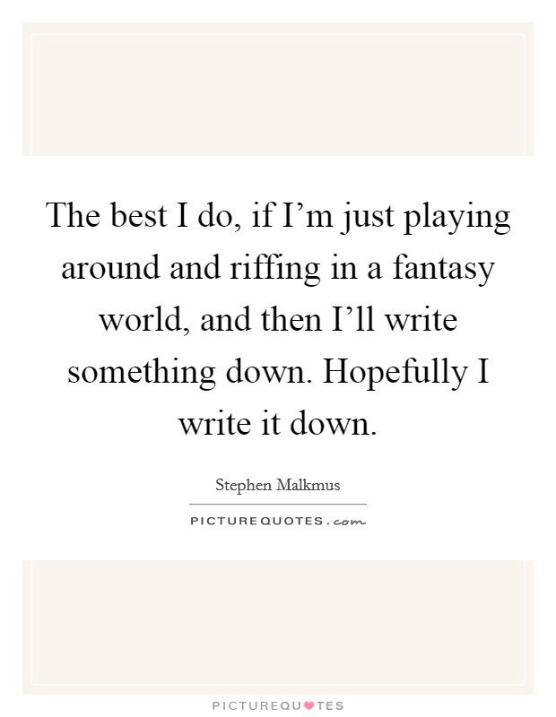 The best I do, if I'm just playing around and riffing in a fantasy world, and then I'll write something down. Hopefully I write it down. Picture Quote #1