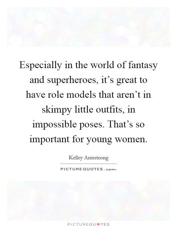 Especially in the world of fantasy and superheroes, it's great to have role models that aren't in skimpy little outfits, in impossible poses. That's so important for young women. Picture Quote #1