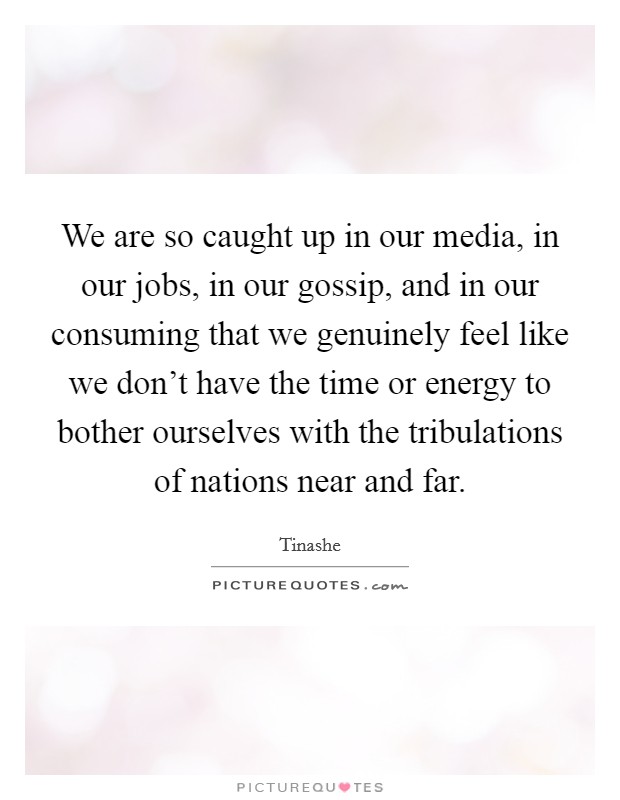 We are so caught up in our media, in our jobs, in our gossip, and in our consuming that we genuinely feel like we don't have the time or energy to bother ourselves with the tribulations of nations near and far. Picture Quote #1
