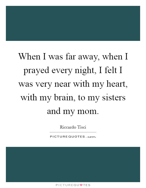 When I was far away, when I prayed every night, I felt I was very near with my heart, with my brain, to my sisters and my mom. Picture Quote #1