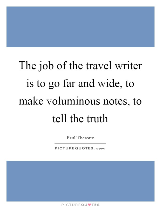 The job of the travel writer is to go far and wide, to make voluminous notes, to tell the truth Picture Quote #1