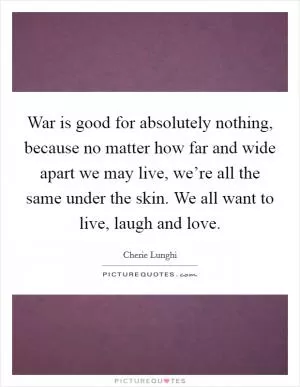 War is good for absolutely nothing, because no matter how far and wide apart we may live, we’re all the same under the skin. We all want to live, laugh and love Picture Quote #1