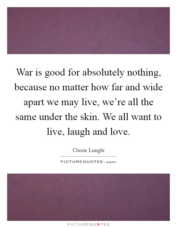 War is good for absolutely nothing, because no matter how far and wide apart we may live, we're all the same under the skin. We all want to live, laugh and love. Picture Quote #1