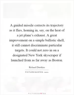 A guided missile corrects its trajectory as it flies, homing in, say, on the heat of a jet plane’s exhaust. A great improvement on a simple ballistic shell, it still cannot discriminate particular targets. It could not zero in on a designated New York skyscraper if launched from as far away as Boston Picture Quote #1