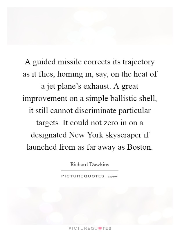 A guided missile corrects its trajectory as it flies, homing in, say, on the heat of a jet plane's exhaust. A great improvement on a simple ballistic shell, it still cannot discriminate particular targets. It could not zero in on a designated New York skyscraper if launched from as far away as Boston. Picture Quote #1