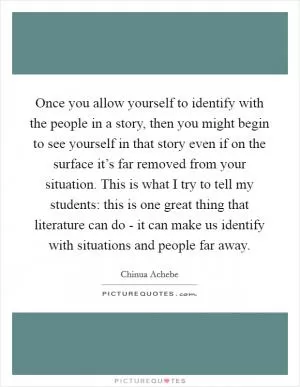 Once you allow yourself to identify with the people in a story, then you might begin to see yourself in that story even if on the surface it’s far removed from your situation. This is what I try to tell my students: this is one great thing that literature can do - it can make us identify with situations and people far away Picture Quote #1