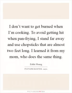 I don’t want to get burned when I’m cooking. To avoid getting hit when pan-frying, I stand far away and use chopsticks that are almost two feet long. I learned it from my mom, who does the same thing Picture Quote #1