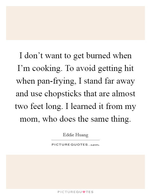 I don't want to get burned when I'm cooking. To avoid getting hit when pan-frying, I stand far away and use chopsticks that are almost two feet long. I learned it from my mom, who does the same thing. Picture Quote #1