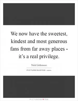 We now have the sweetest, kindest and most generous fans from far away places - it’s a real privilege Picture Quote #1