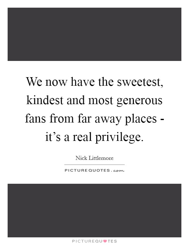 We now have the sweetest, kindest and most generous fans from far away places - it's a real privilege. Picture Quote #1
