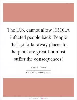 The U.S. cannot allow EBOLA infected people back. People that go to far away places to help out are great-but must suffer the consequences! Picture Quote #1