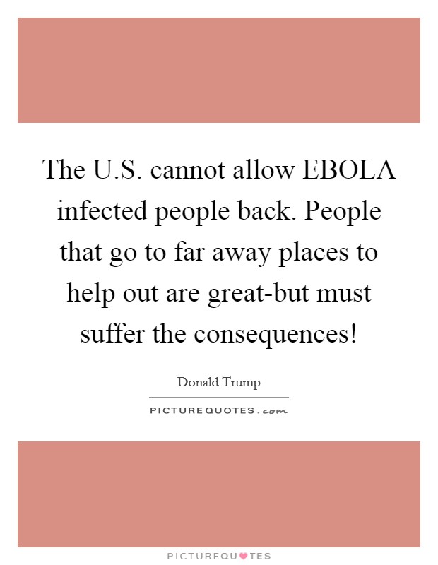 The U.S. cannot allow EBOLA infected people back. People that go to far away places to help out are great-but must suffer the consequences! Picture Quote #1