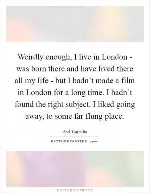Weirdly enough, I live in London - was born there and have lived there all my life - but I hadn’t made a film in London for a long time. I hadn’t found the right subject. I liked going away, to some far flung place Picture Quote #1
