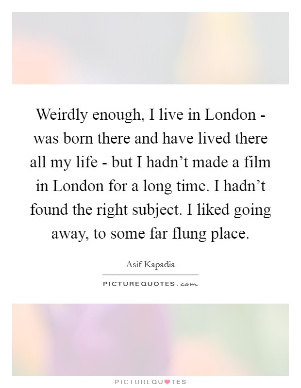 Weirdly enough, I live in London - was born there and have lived there all my life - but I hadn't made a film in London for a long time. I hadn't found the right subject. I liked going away, to some far flung place. Picture Quote #1
