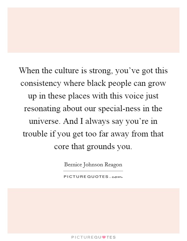 When the culture is strong, you’ve got this consistency where black people can grow up in these places with this voice just resonating about our special-ness in the universe. And I always say you’re in trouble if you get too far away from that core that grounds you Picture Quote #1