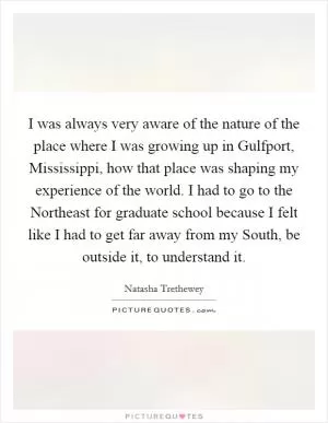 I was always very aware of the nature of the place where I was growing up in Gulfport, Mississippi, how that place was shaping my experience of the world. I had to go to the Northeast for graduate school because I felt like I had to get far away from my South, be outside it, to understand it Picture Quote #1