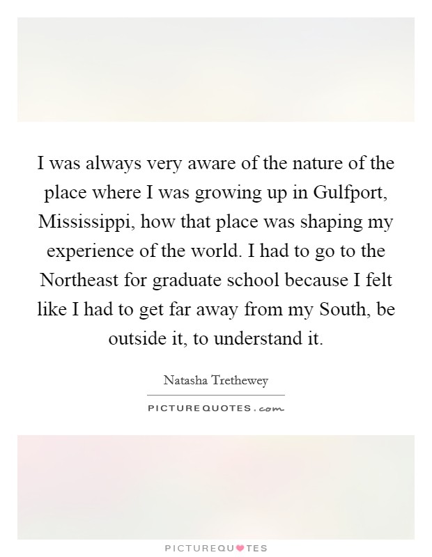 I was always very aware of the nature of the place where I was growing up in Gulfport, Mississippi, how that place was shaping my experience of the world. I had to go to the Northeast for graduate school because I felt like I had to get far away from my South, be outside it, to understand it. Picture Quote #1
