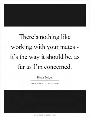 There’s nothing like working with your mates - it’s the way it should be, as far as I’m concerned Picture Quote #1