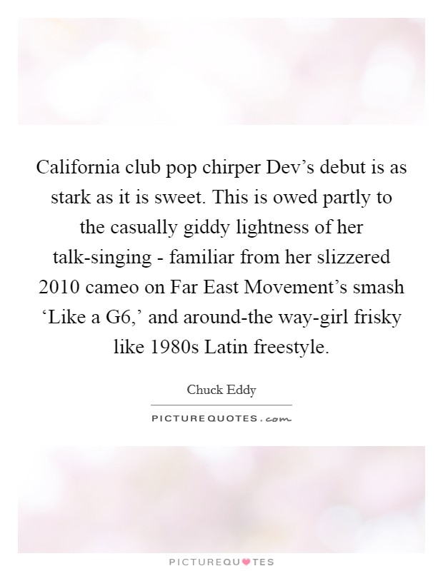 California club pop chirper Dev's debut is as stark as it is sweet. This is owed partly to the casually giddy lightness of her talk-singing - familiar from her slizzered 2010 cameo on Far East Movement's smash ‘Like a G6,' and around-the way-girl frisky like 1980s Latin freestyle. Picture Quote #1