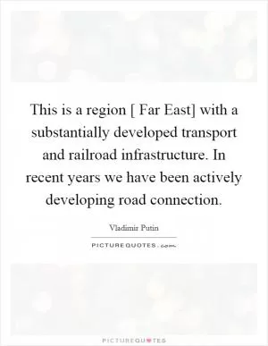This is a region [ Far East] with a substantially developed transport and railroad infrastructure. In recent years we have been actively developing road connection Picture Quote #1