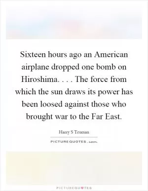 Sixteen hours ago an American airplane dropped one bomb on Hiroshima. . . . The force from which the sun draws its power has been loosed against those who brought war to the Far East Picture Quote #1