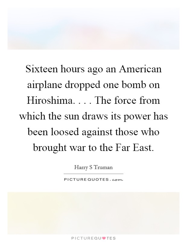 Sixteen hours ago an American airplane dropped one bomb on Hiroshima. . . . The force from which the sun draws its power has been loosed against those who brought war to the Far East. Picture Quote #1