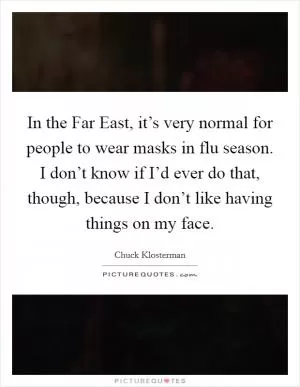 In the Far East, it’s very normal for people to wear masks in flu season. I don’t know if I’d ever do that, though, because I don’t like having things on my face Picture Quote #1