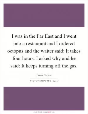 I was in the Far East and I went into a restaurant and I ordered octopus and the waiter said: It takes four hours. I asked why and he said: It keeps turning off the gas Picture Quote #1