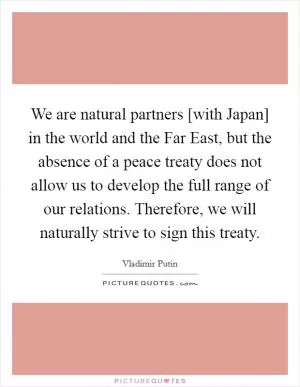 We are natural partners [with Japan] in the world and the Far East, but the absence of a peace treaty does not allow us to develop the full range of our relations. Therefore, we will naturally strive to sign this treaty Picture Quote #1