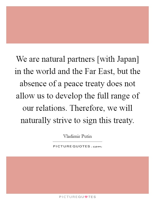 We are natural partners [with Japan] in the world and the Far East, but the absence of a peace treaty does not allow us to develop the full range of our relations. Therefore, we will naturally strive to sign this treaty. Picture Quote #1